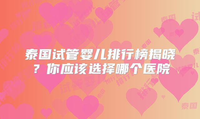 泰国试管婴儿排行榜揭晓?你应该选择哪个医院