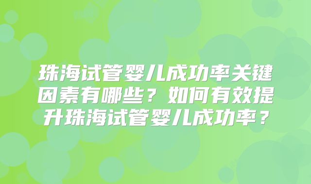 珠海试管婴儿成功率关键因素有哪些?如何有效提升珠海试管婴儿成功率?