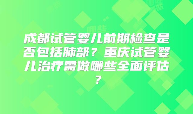 成都试管婴儿前期检查是否包括肺部?重庆试管婴儿治疗需做哪些全面评估?