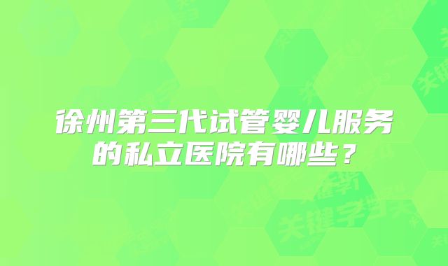 徐州第三代试管婴儿服务的私立医院有哪些?