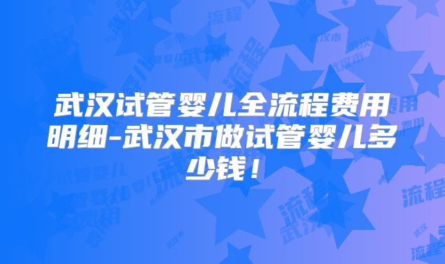 武汉试管婴儿全流程费用明细-武汉市做试管婴儿多少钱!