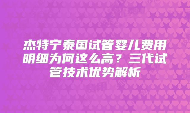 杰特宁泰国试管婴儿费用明细为何这么高?三代试管技术优势解析