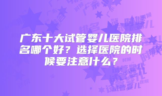 广东十大试管婴儿医院排名哪个好？选择医院的时候要注意什么？