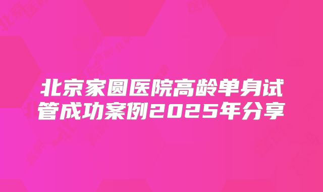 北京家圆医院高龄单身试管成功案例2025年分享