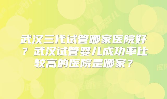 武汉三代试管哪家医院好?武汉试管婴儿成功率比较高的医院是哪家?