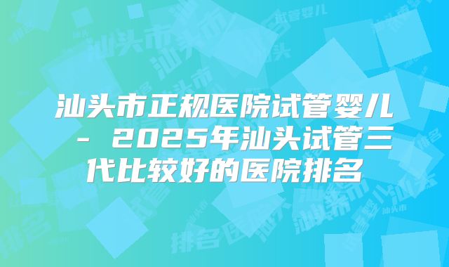 汕头市正规医院试管婴儿 - 2025年汕头试管三代比较好的医院排名