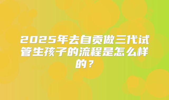 2025年去自贡做三代试管生孩子的流程是怎么样的?