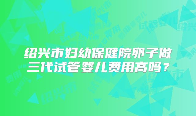 绍兴市妇幼保健院卵子做三代试管婴儿费用高吗？