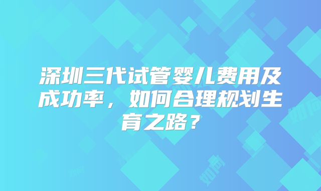 深圳三代试管婴儿费用及成功率,如何合理规划生育之路?