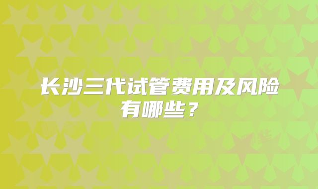 长沙三代试管费用及风险有哪些?