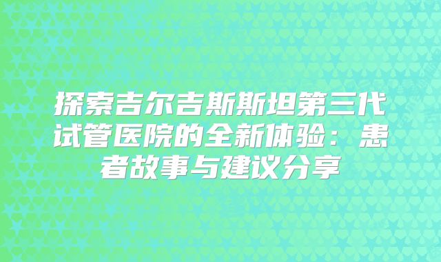 探索吉尔吉斯斯坦第三代试管医院的全新体验:患者故事与建议分享