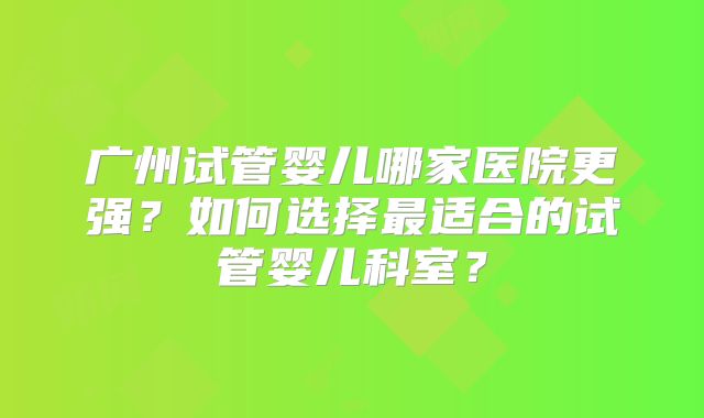 广州试管婴儿哪家医院更强?如何选择最适合的试管婴儿科室?