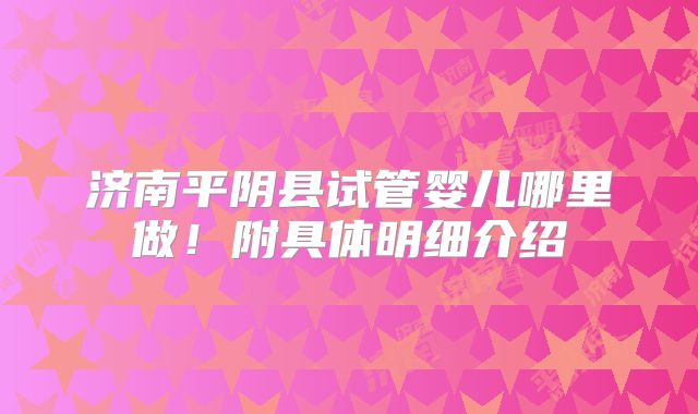 济南平阴县试管婴儿哪里做！附具体明细介绍