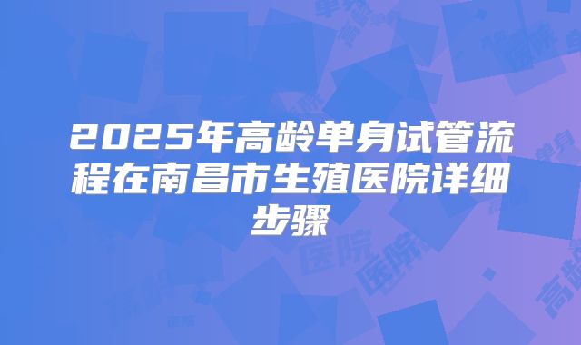 2025年高龄单身试管流程在南昌市生殖医院详细步骤