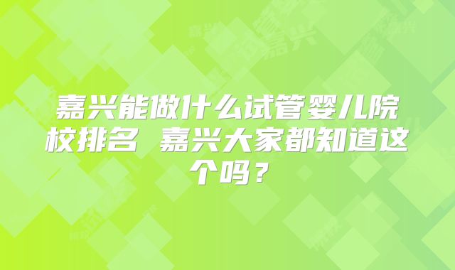 嘉兴能做什么试管婴儿院校排名 嘉兴大家都知道这个吗？