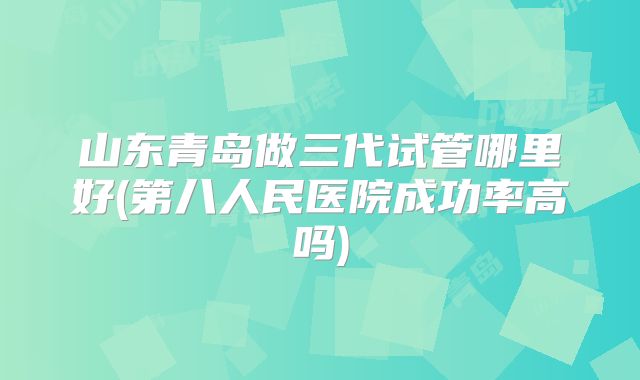 山东青岛做三代试管哪里好(第八人民医院成功率高吗)