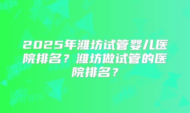 2025年潍坊试管婴儿医院排名?潍坊做试管的医院排名?