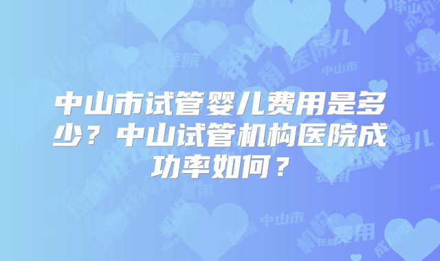 中山市试管婴儿费用是多少?中山试管机构医院成功率如何?