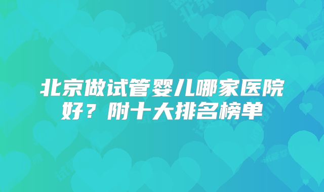 北京做试管婴儿哪家医院好?附十大排名榜单