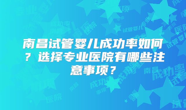 南昌试管婴儿成功率如何?选择专业医院有哪些注意事项?
