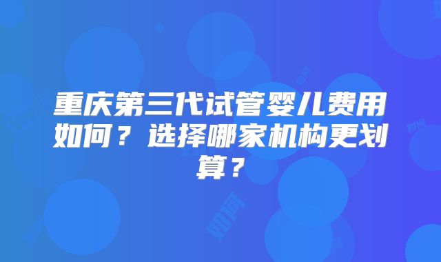 重庆第三代试管婴儿费用如何?选择哪家机构更划算?