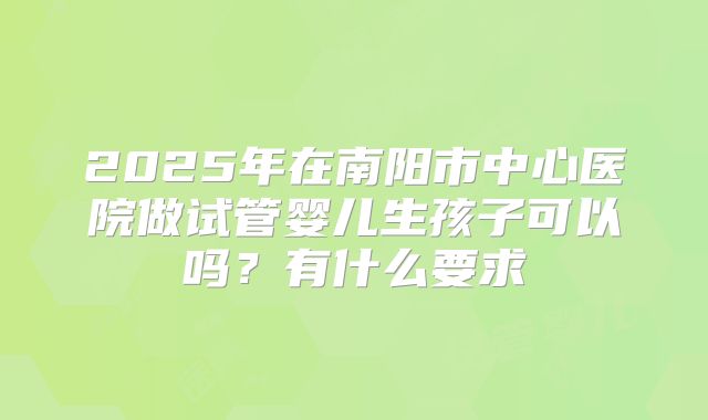 2025年在南阳市中心医院做试管婴儿生孩子可以吗?有什么要求