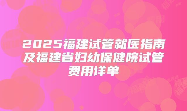 2025福建试管就医指南及福建省妇幼保健院试管费用详单