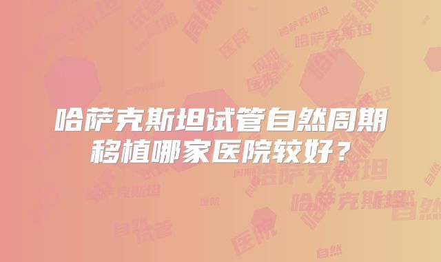 哈萨克斯坦试管自然周期移植哪家医院较好？