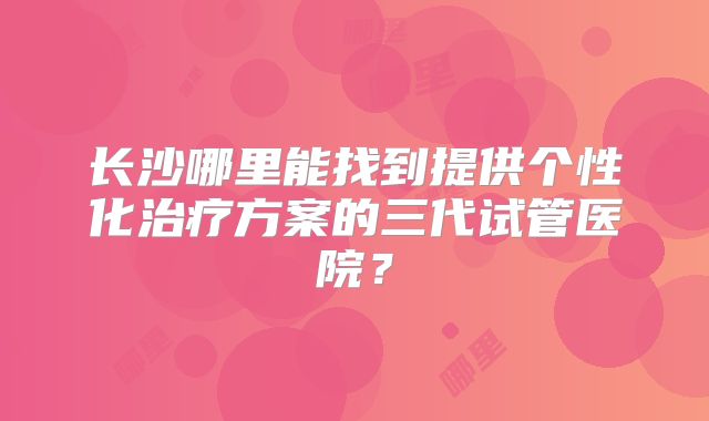 长沙哪里能找到提供个性化治疗方案的三代试管医院?
