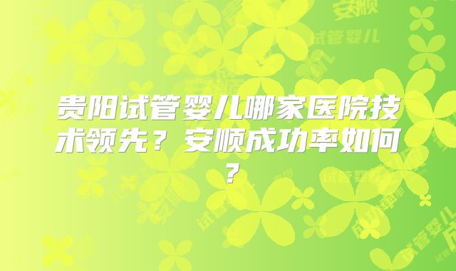 贵阳试管婴儿哪家医院技术领先？安顺成功率如何？