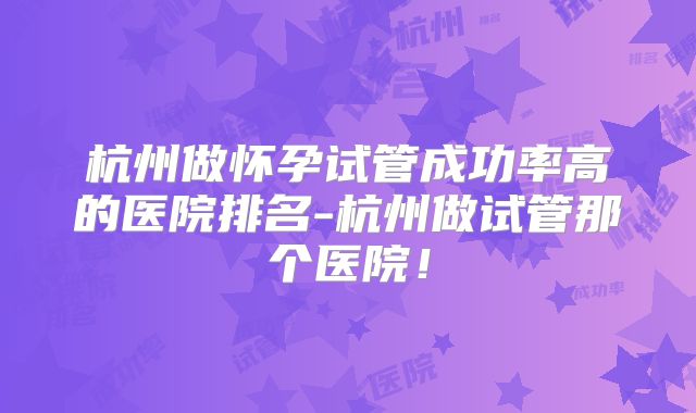 杭州做怀孕试管成功率高的医院排名-杭州做试管那个医院!