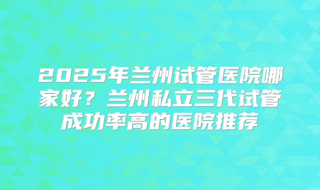 2025年兰州试管医院哪家好？兰州私立三代试管成功率高的医院推荐