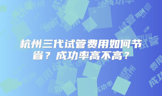 杭州三代试管费用如何节省?成功率高不高?
