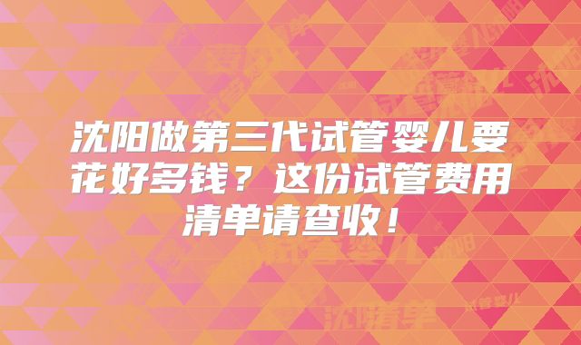 沈阳做第三代试管婴儿要花好多钱?这份试管费用清单请查收!