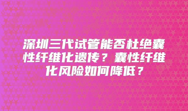 深圳三代试管能否杜绝囊性纤维化遗传?囊性纤维化风险如何降低?