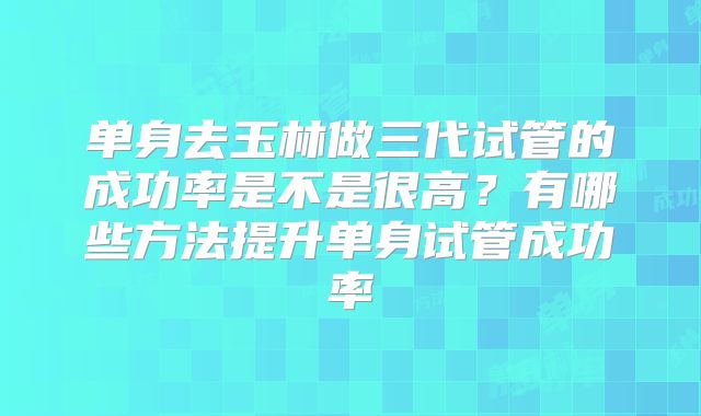 单身去玉林做三代试管的成功率是不是很高？有哪些方法提升单身试管成功率