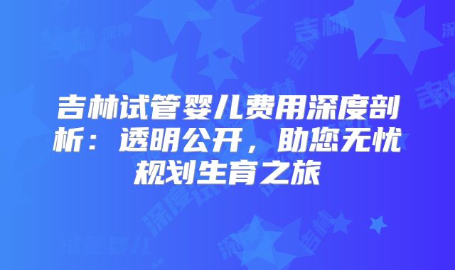 吉林试管婴儿费用深度剖析:透明公开,助您无忧规划生育之旅