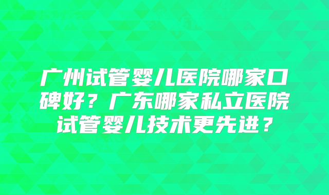 广州试管婴儿医院哪家口碑好？广东哪家私立医院试管婴儿技术更先进？