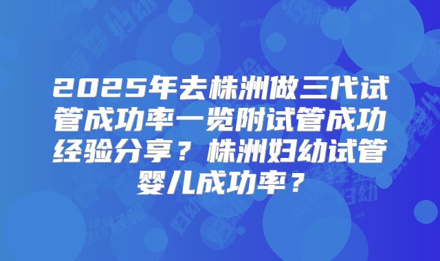 2025年去株洲做三代试管成功率一览附试管成功经验分享？株洲妇幼试管婴儿成功率？