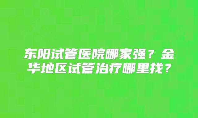 东阳试管医院哪家强?金华地区试管治疗哪里找?