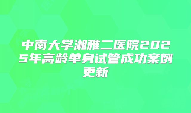 中南大学湘雅二医院2025年高龄单身试管成功案例更新