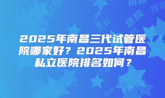 2025年南昌三代试管医院哪家好?2025年南昌私立医院排名如何?