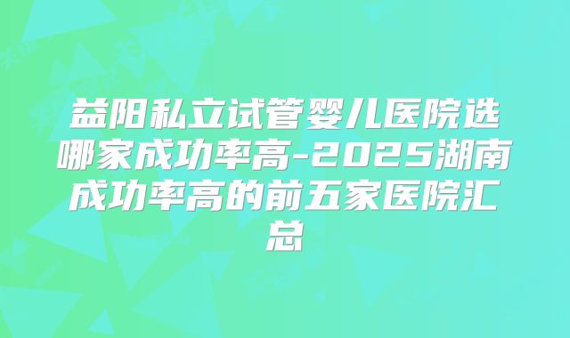 益阳私立试管婴儿医院选哪家成功率高-2025湖南成功率高的前五家医院汇总