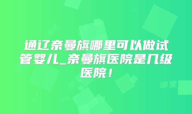 通辽奈曼旗哪里可以做试管婴儿_奈曼旗医院是几级医院！