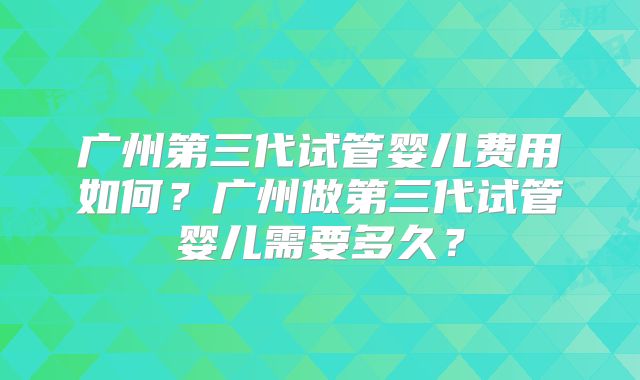 广州第三代试管婴儿费用如何?广州做第三代试管婴儿需要多久?
