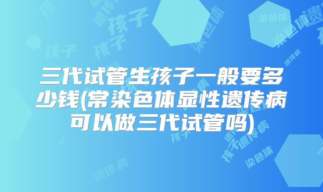 三代试管生孩子一般要多少钱(常染色体显性遗传病可以做三代试管吗)