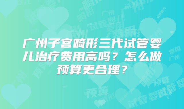 广州子宫畸形三代试管婴儿治疗费用高吗?怎么做预算更合理?