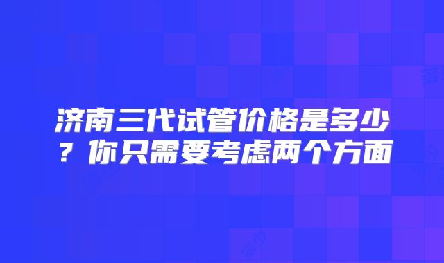 济南三代试管价格是多少?你只需要考虑两个方面