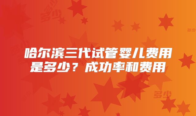 哈尔滨三代试管婴儿费用是多少?成功率和费用