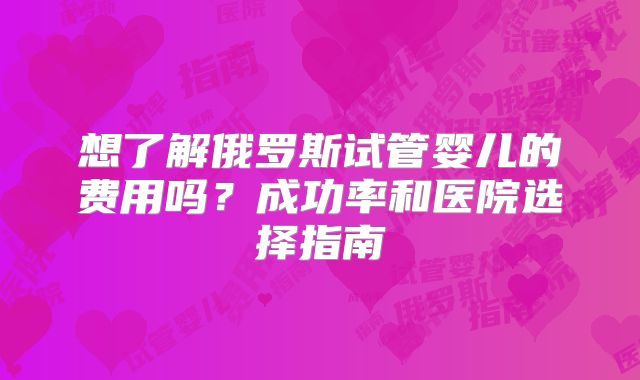 想了解俄罗斯试管婴儿的费用吗?成功率和医院选择指南
